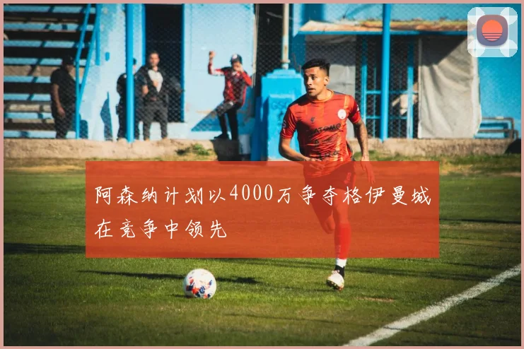 阿森纳计划以4000万争夺格伊曼城在竞争中领先