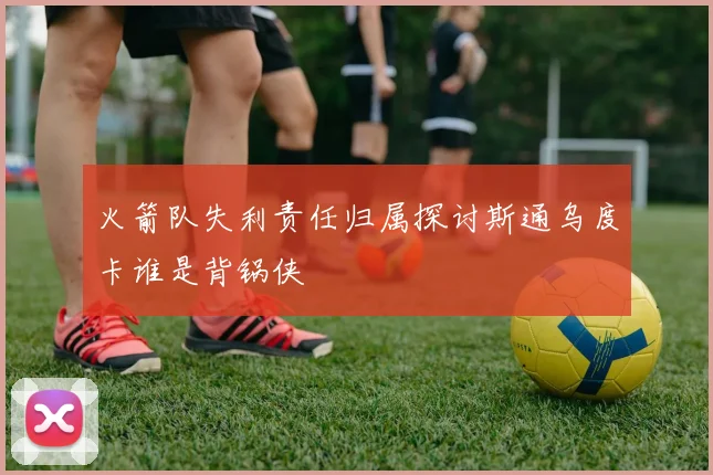 火箭队失利责任归属探讨斯通乌度卡谁是背锅侠