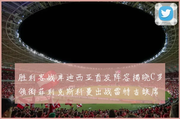 胜利客战库迪西亚首发阵容揭晓C罗领衔菲利克斯科曼出战雷特吉缺席