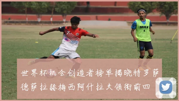 世界杯机会创造者榜单揭晓特罗萨德萨拉赫梅西阿什拉夫领衔前四