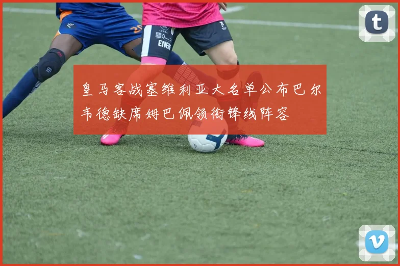皇马客战塞维利亚大名单公布巴尔韦德缺席姆巴佩领衔锋线阵容