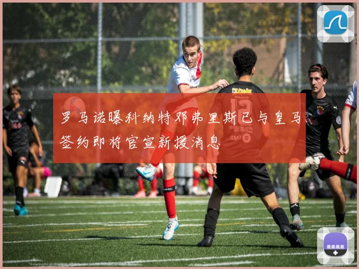 罗马诺曝科纳特邓弗里斯已与皇马签约即将官宣新援消息