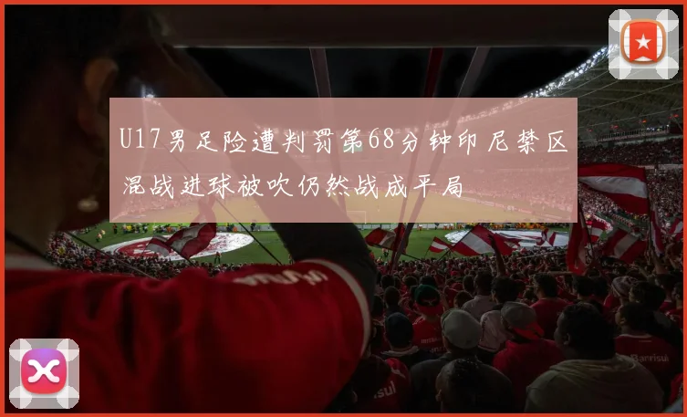 U17男足险遭判罚第68分钟印尼禁区混战进球被吹仍然战成平局