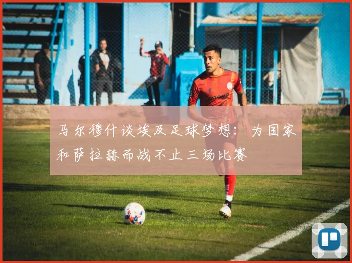 马尔穆什谈埃及足球梦想：为国家和萨拉赫而战不止三场比赛