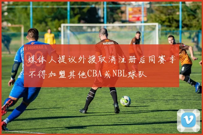 媒体人提议外援取消注册后同赛季不得加盟其他CBA或NBL球队
