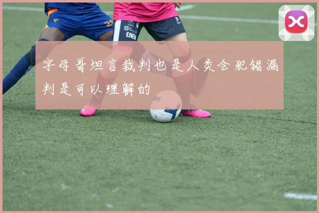 字母哥坦言裁判也是人类会犯错漏判是可以理解的