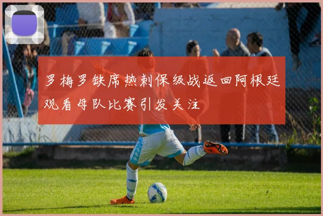罗梅罗缺席热刺保级战返回阿根廷观看母队比赛引发关注